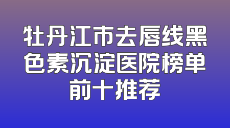 牡丹江市去唇线黑色素沉淀医院榜单前十推荐