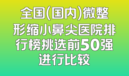 全国（国内）微整形缩小鼻尖医院排行榜挑选前50强进行比较