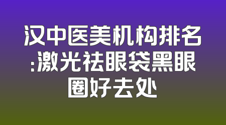 汉中医美机构排名：激光祛眼袋黑眼圈好去处
