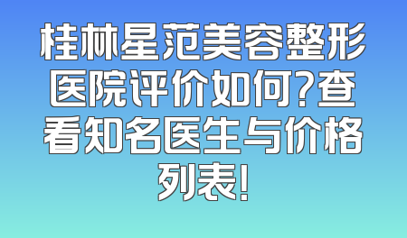 桂林星范美容整形医院评价如何？查看知名医生与价格列表！