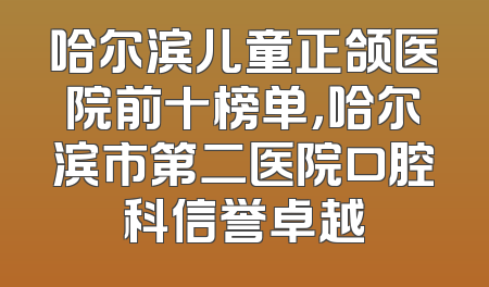 哈尔滨儿童正颌医院前十榜单，哈尔滨市第二医院口腔科信誉卓越