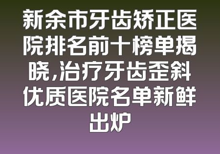 新余市牙齿矫正医院排名前十榜单揭晓，治疗牙齿歪斜优质医院名单新鲜出炉