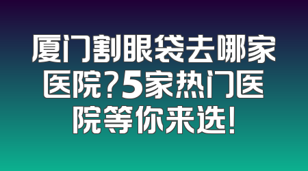 厦门割眼袋去哪家医院？5家热门医院等你来选！