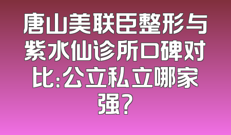 唐山美联臣整形与紫水仙诊所口碑对比：公立私立哪家强？