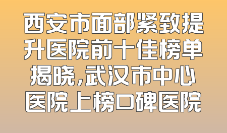 西安市面部紧致提升医院前十佳榜单揭晓，武汉市中心医院上榜口碑医院