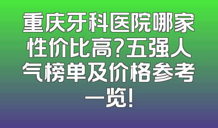 重庆牙科医院哪家性价比高？五强人气榜单及价格参考一览！