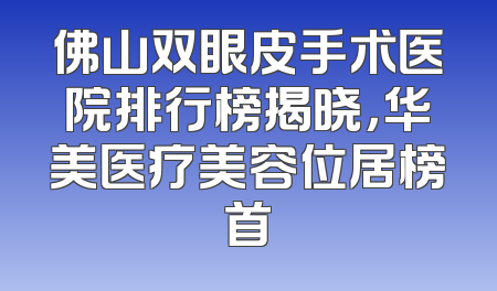 佛山双眼皮手术医院排行榜揭晓，华美医疗美容位居榜首