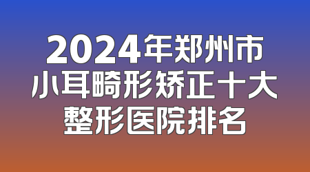 2024年郑州市小耳畸形矫正十大整形医院排名