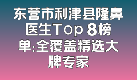 东营市利津县隆鼻医生Top 8榜单：全覆盖精选大牌专家
