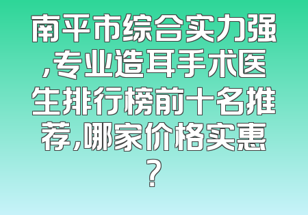 南平市综合实力强，专业造耳手术医生排行榜前十名推荐，哪家价格实惠？