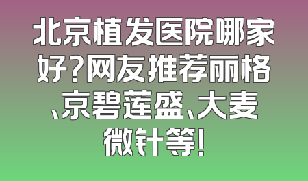 北京植发医院哪家好？网友推荐丽格、京碧莲盛、大麦微针等！