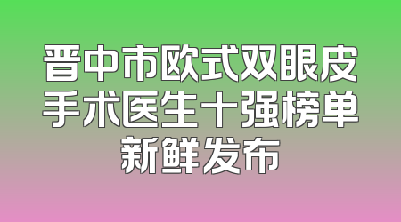 晋中市欧式双眼皮手术医生十强榜单新鲜发布