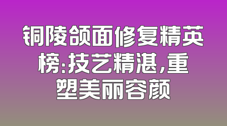 铜陵颌面修复精英榜：技艺精湛，重塑美丽容颜