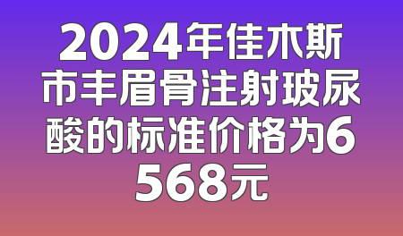 2024年佳木斯市丰眉骨注射玻尿酸的标准价格为6568元