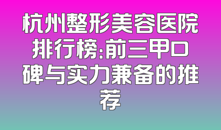 杭州整形美容医院排行榜：前三甲口碑与实力兼备的推荐