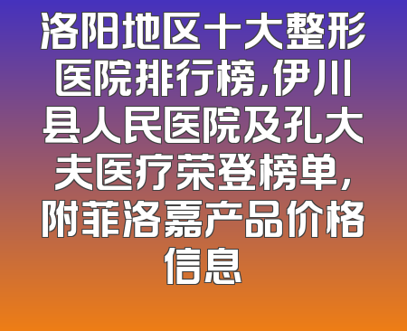 洛阳地区十大整形医院排行榜，伊川县人民医院及孔大夫医疗荣登榜单，附菲洛嘉产品价格信息