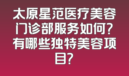 太原星范医疗美容门诊部服务如何？有哪些独特美容项目？
