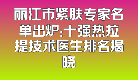 丽江市紧肤专家名单出炉：十强热拉提技术医生排名揭晓
