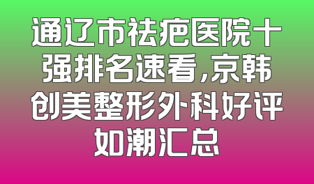 通辽市祛疤医院十强排名速看，京韩创美整形外科好评如潮汇总