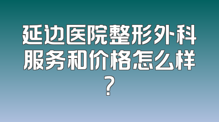 延边医院整形外科服务和价格怎么样？