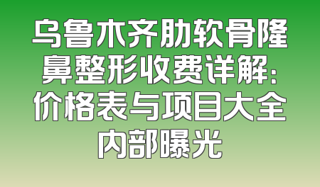 乌鲁木齐肋软骨隆鼻整形收费详解：价格表与项目大全内部曝光