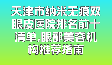 天津市纳米无痕双眼皮医院排名前十清单，眼部美容机构推荐指南