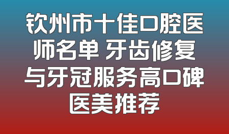 钦州市十佳口腔医师名单 牙齿修复与牙冠服务高口碑医美推荐