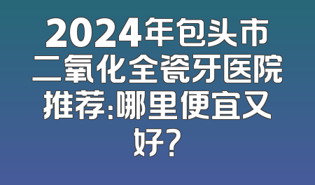 2024年包头市二氧化全瓷牙医院推荐：哪里便宜又好？