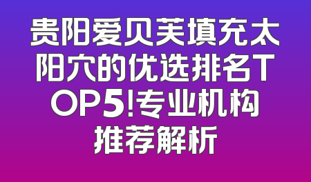 贵阳爱贝芙填充太阳穴的优选排名TOP5！专业机构推荐解析