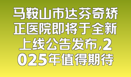 马鞍山市达芬奇矫正医院即将于全新上线公告发布，2025年值得期待