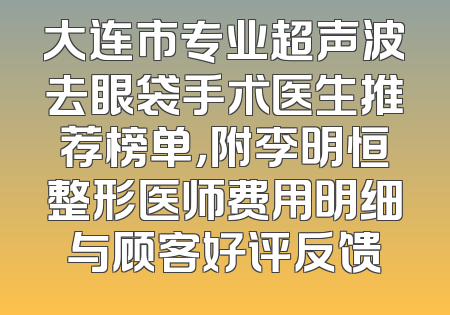 大连市专业超声波去眼袋手术医生推荐榜单，附李明恒整形医师费用明细与顾客好评反馈