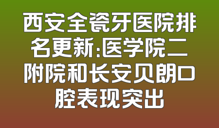 西安全瓷牙医院排名更新：医学院二附院和长安贝朗口腔表现突出