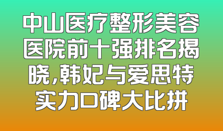 中山医疗整形美容医院前十强排名揭晓，韩妃与爱思特实力口碑大比拼