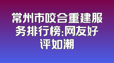 常州市咬合重建服务排行榜：网友好评如潮