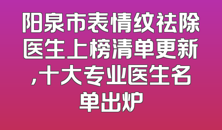 阳泉市表情纹祛除医生上榜清单更新，十大专业医生名单出炉