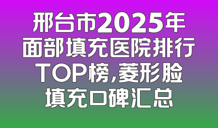 邢台市2025年面部填充医院排行TOP榜，菱形脸填充口碑汇总