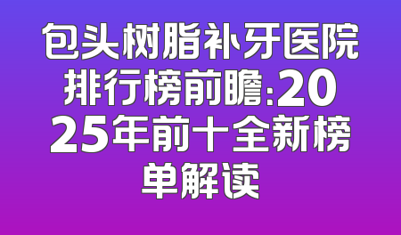 包头树脂补牙医院排行榜前瞻：2025年前十全新榜单解读