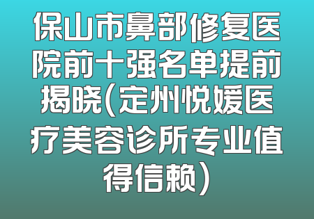 保山市鼻部修复医院前十强名单提前揭晓（定州悦媛医疗美容诊所专业值得信赖）