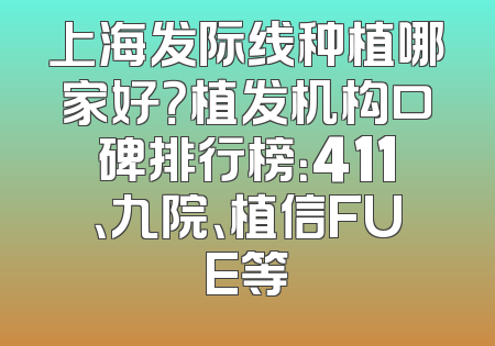 上海发际线种植哪家好？植发机构口碑排行榜：411、九院、植信FUE等