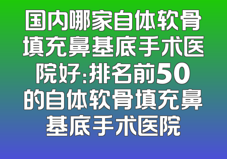 国内哪家自体软骨填充鼻基底手术医院好：排名前50的自体软骨填充鼻基底手术医院