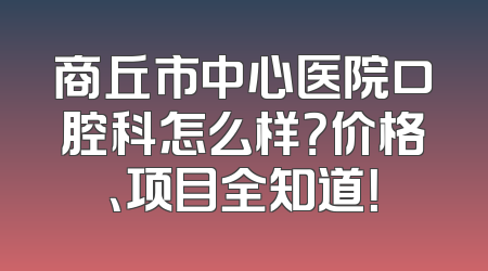 商丘市中心医院口腔科怎么样？价格、项目全知道！