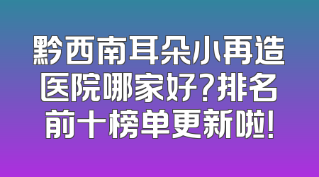 黔西南耳朵小再造医院哪家好？排名前十榜单更新啦！