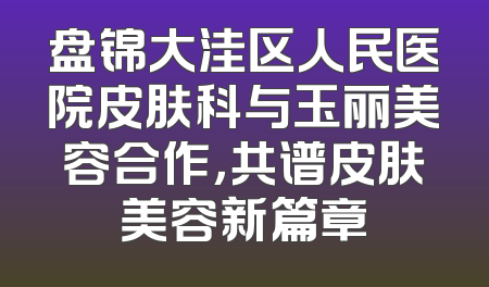 盘锦大洼区人民医院皮肤科与玉丽美容合作，共谱皮肤美容新篇章