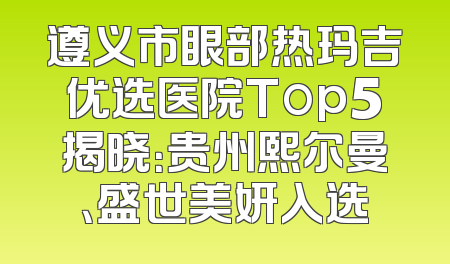 遵义市眼部热玛吉优选医院Top5揭晓：贵州熙尔曼、盛世美妍入选