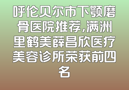 呼伦贝尔市下颚磨骨医院推荐，满洲里鹤美薛昌欣医疗美容诊所荣获前四名