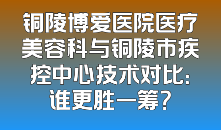 铜陵博爱医院医疗美容科与铜陵市疾控中心技术对比：谁更胜一筹？