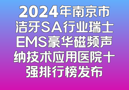 2024年南京市洁牙SA行业瑞士EMS豪华磁频声纳技术应用医院十强排行榜发布