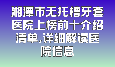 湘潭市无托槽牙套医院上榜前十介绍清单，详细解读医院信息
