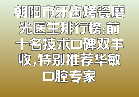 朝阳市牙齿烤瓷磨光医生排行榜：前十名技术口碑双丰收，特别推荐华敏口腔专家