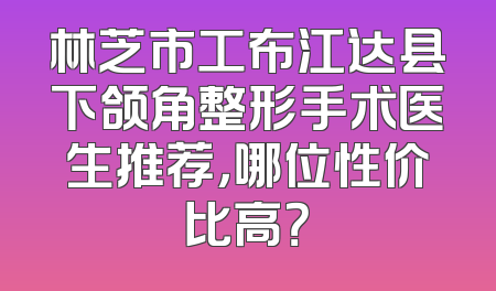 林芝市工布江达县下颌角整形手术医生推荐，哪位性价比高？
